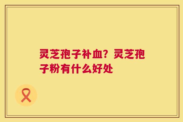 灵芝孢子补血?灵芝孢子粉有什么好处 第1张 灵芝孢子补血?灵芝孢子粉有什么好处 第1张