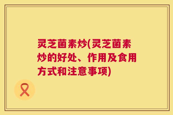 灵芝菌素炒(灵芝菌素炒的好处、作用及食用方式和注意事项) 第1张 灵芝菌素炒(灵芝菌素炒的好处、作用及食用方式和注意事项) 第1张