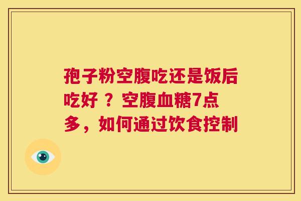 孢子粉空腹吃还是饭后吃好 ？空腹血糖7点多，如何通过饮食控制  第1张