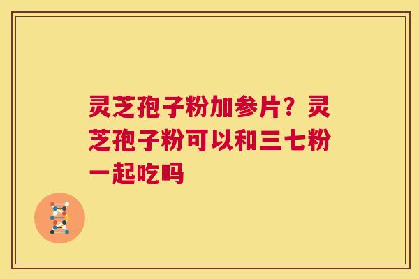 灵芝孢子粉加参片？灵芝孢子粉可以和三七粉一起吃吗  第1张