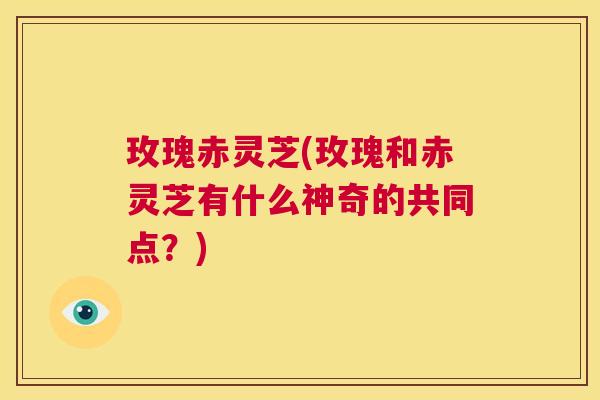 玫瑰赤灵芝(玫瑰和赤灵芝有什么神奇的共同点?) 第1张 玫瑰赤灵芝(玫瑰和赤灵芝有什么神奇的共同点?) 第1张
