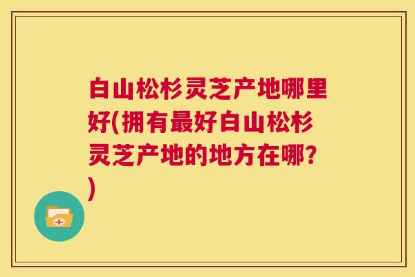 白山松杉灵芝产地哪里好(拥有最好白山松杉灵芝产地的地方在哪？)  第1张