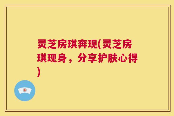 灵芝房琪奔现(灵芝房琪现身，分享护肤心得)  第1张