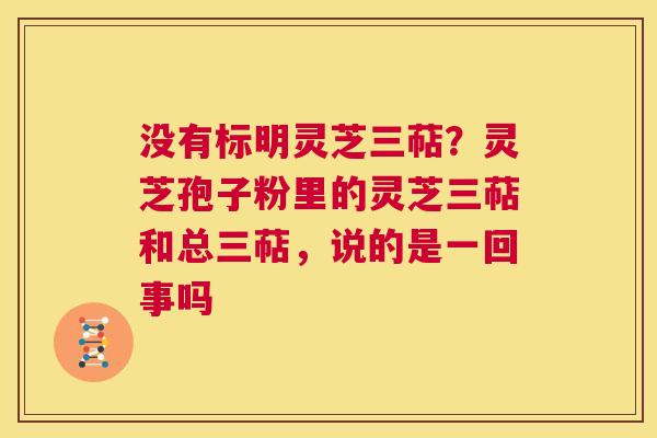 没有标明灵芝三萜?灵芝孢子粉里的灵芝三萜和总三萜,说的是一回事吗 第1张 没有标明灵芝三萜?灵芝孢子粉里的灵芝三萜和总三萜,说的是一回事吗 第1张