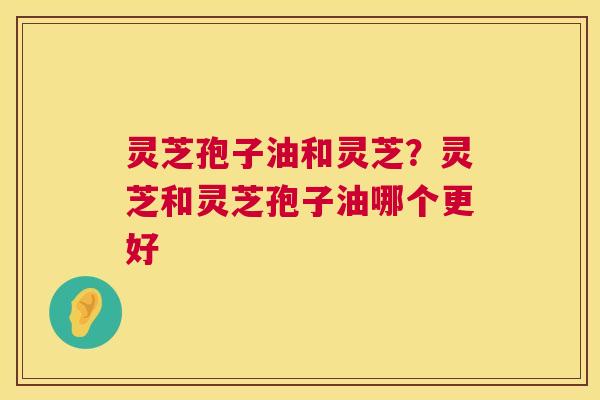 灵芝孢子油和灵芝？灵芝和灵芝孢子油哪个更好  第1张