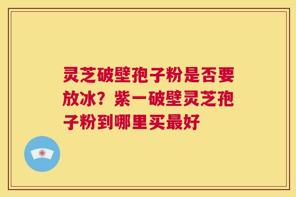 灵芝破壁孢子粉是否要放冰？紫一破壁灵芝孢子粉到哪里买最好  第1张