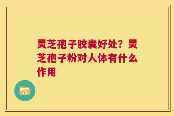 灵芝孢子胶囊好处？灵芝孢子粉对人体有什么作用  第1张