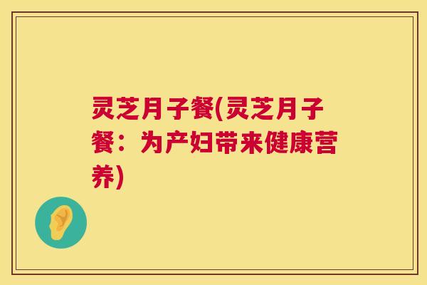 灵芝月子餐(灵芝月子餐:为产妇带来健康营养) 第1张 灵芝月子餐(灵芝月子餐:为产妇带来健康营养) 第1张