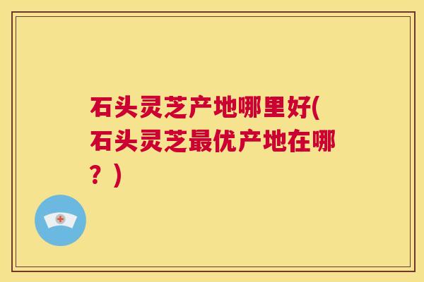 石头灵芝产地哪里好(石头灵芝最优产地在哪?) 第1张 石头灵芝产地哪里好(石头灵芝最优产地在哪?) 第1张