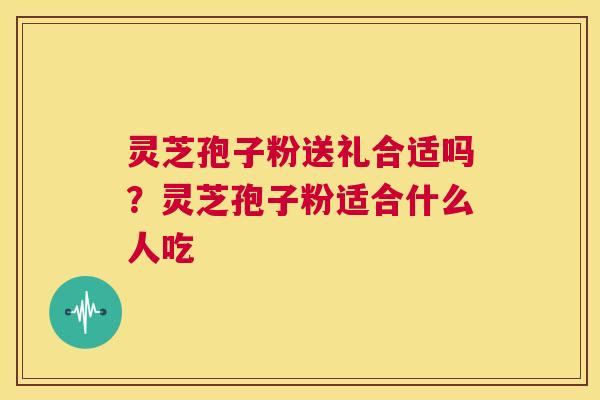 灵芝孢子粉送礼合适吗？灵芝孢子粉适合什么人吃  第1张