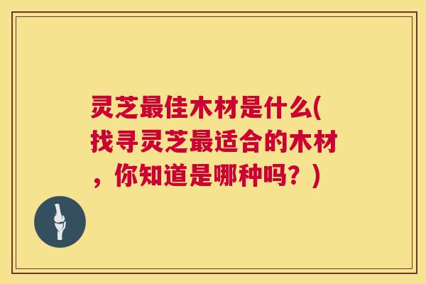 灵芝最佳木材是什么(找寻灵芝最适合的木材,你知道是哪种吗?) 第1张 灵芝最佳木材是什么(找寻灵芝最适合的木材,你知道是哪种吗?) 第1张