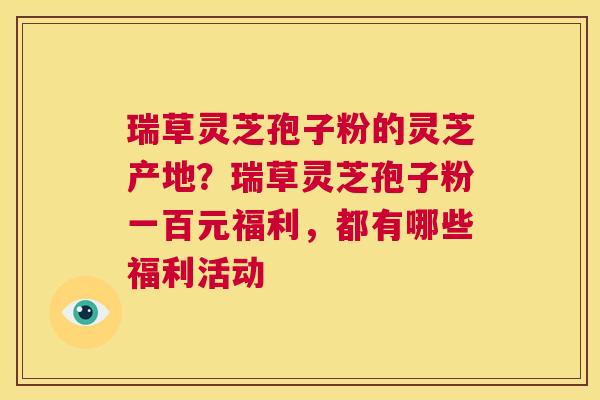 瑞草灵芝孢子粉的灵芝产地?瑞草灵芝孢子粉一百元福利,都有哪些福利活动 第1张 瑞草灵芝孢子粉的灵芝产地?瑞草灵芝孢子粉一百元福利,都有哪些福利活动 第1张