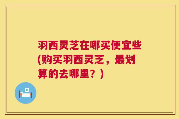 羽西灵芝在哪买便宜些(购买羽西灵芝,最划算的去哪里?) 第1张 羽西灵芝在哪买便宜些(购买羽西灵芝,最划算的去哪里?) 第1张