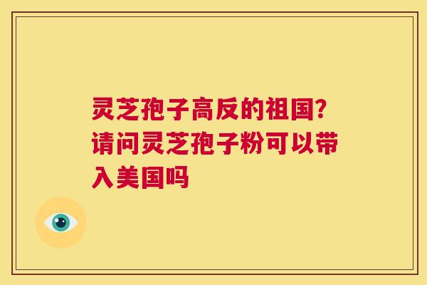 灵芝孢子高反的祖国?请问灵芝孢子粉可以带入美国吗 第1张 灵芝孢子高反的祖国?请问灵芝孢子粉可以带入美国吗 第1张