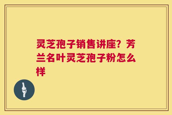 灵芝孢子销售讲座?芳兰名叶灵芝孢子粉怎么样 第1张 灵芝孢子销售讲座?芳兰名叶灵芝孢子粉怎么样 第1张