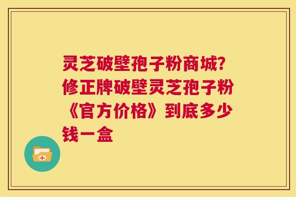 灵芝破壁孢子粉商城？修正牌破壁灵芝孢子粉《官方价格》到底多少钱一盒  第1张