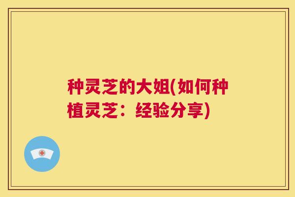 种灵芝的大姐(如何种植灵芝:经验分享) 第1张 种灵芝的大姐(如何种植灵芝:经验分享) 第1张