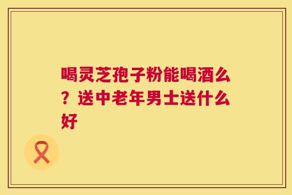 喝灵芝孢子粉能喝酒么?送中老年男士送什么好 第1张 喝灵芝孢子粉能喝酒么?送中老年男士送什么好 第1张