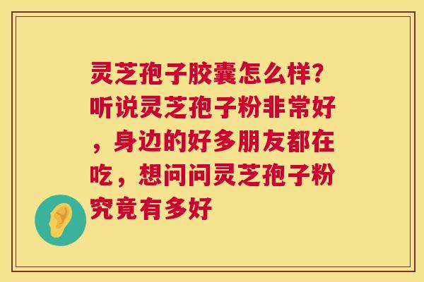 灵芝孢子胶囊怎么样？听说灵芝孢子粉非常好，身边的好多朋友都在吃，想问问灵芝孢子粉究竟有多好  第1张