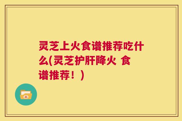 灵芝上火食谱推荐吃什么(灵芝护肝降火 食谱推荐!) 第1张 灵芝上火食谱推荐吃什么(灵芝护肝降火 食谱推荐!) 第1张