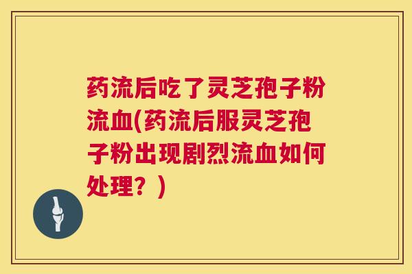 药流后吃了灵芝孢子粉流血(药流后服灵芝孢子粉出现剧烈流血如何处理?) 第1张 药流后吃了灵芝孢子粉流血(药流后服灵芝孢子粉出现剧烈流血如何处理?) 第1张