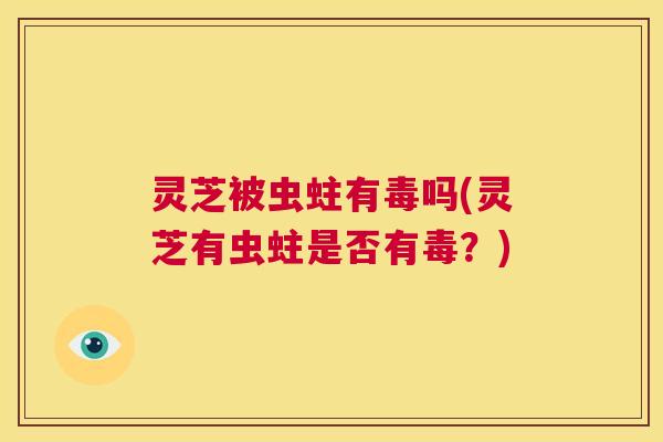 灵芝被虫蛀有毒吗(灵芝有虫蛀是否有毒？)  第1张