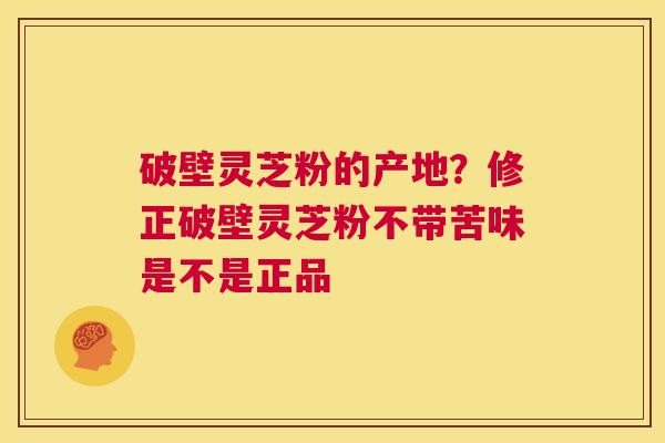破壁灵芝粉的产地?修正破壁灵芝粉不带苦味是不是正品 第1张 破壁灵芝粉的产地?修正破壁灵芝粉不带苦味是不是正品 第1张