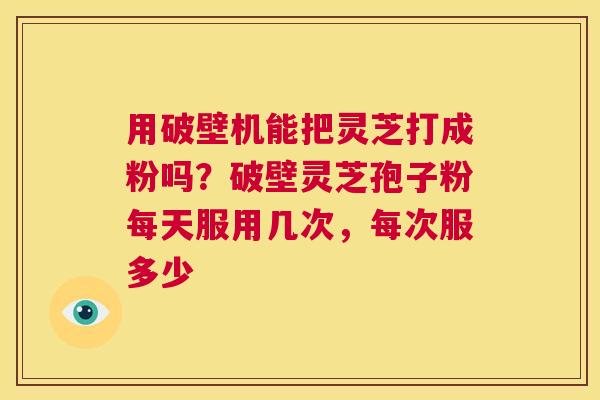 用破壁机能把灵芝打成粉吗？破壁灵芝孢子粉每天服用几次，每次服多少  第1张