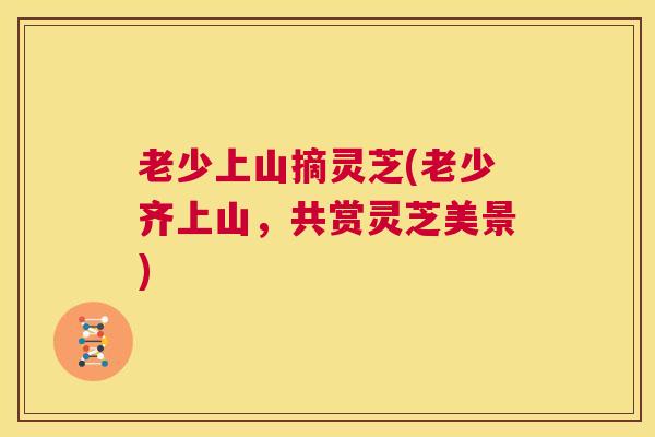 老少上山摘灵芝(老少齐上山，共赏灵芝美景)  第1张