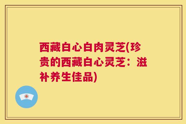 西藏白心白肉灵芝(珍贵的西藏白心灵芝:滋补养生佳品) 第1张 西藏白心白肉灵芝(珍贵的西藏白心灵芝:滋补养生佳品) 第1张