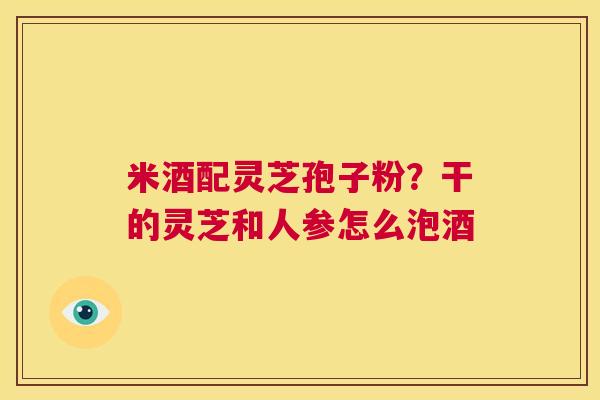 米酒配灵芝孢子粉?干的灵芝和人参怎么泡酒 第1张 米酒配灵芝孢子粉?干的灵芝和人参怎么泡酒 第1张