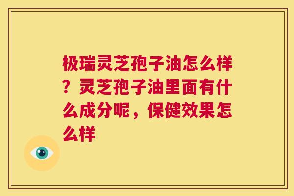 极瑞灵芝孢子油怎么样？灵芝孢子油里面有什么成分呢，保健效果怎么样  第1张