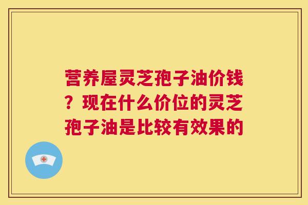 营养屋灵芝孢子油价钱?现在什么价位的灵芝孢子油是比较有效果的 第1张 营养屋灵芝孢子油价钱?现在什么价位的灵芝孢子油是比较有效果的 第1张