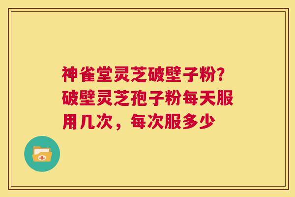 神雀堂灵芝破壁子粉？破壁灵芝孢子粉每天服用几次，每次服多少  第1张