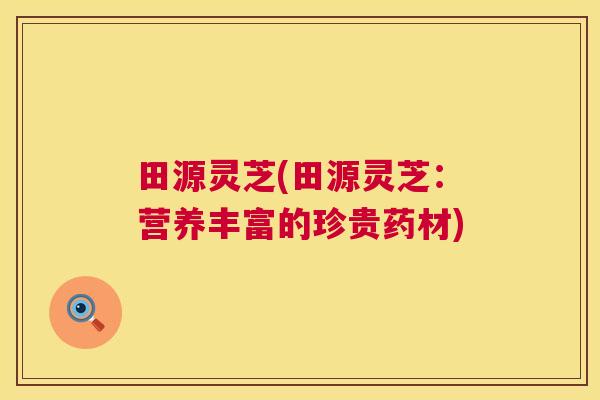 田源灵芝(田源灵芝:营养丰富的珍贵药材) 第1张 田源灵芝(田源灵芝:营养丰富的珍贵药材) 第1张