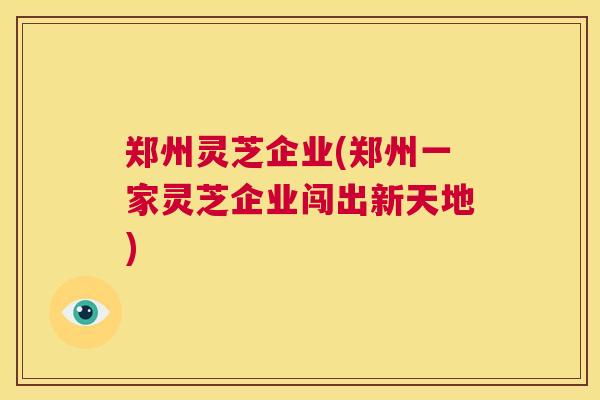郑州灵芝企业(郑州一家灵芝企业闯出新天地) 第1张 郑州灵芝企业(郑州一家灵芝企业闯出新天地) 第1张