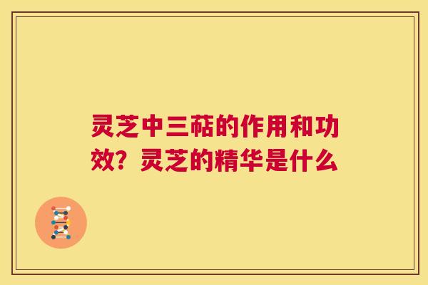 灵芝中三萜的作用和功效?灵芝的精华是什么 第1张 灵芝中三萜的作用和功效?灵芝的精华是什么 第1张