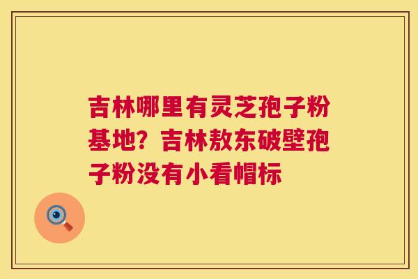 吉林哪里有灵芝孢子粉基地?吉林敖东破壁孢子粉没有小看帽标 第1张 吉林哪里有灵芝孢子粉基地?吉林敖东破壁孢子粉没有小看帽标 第1张