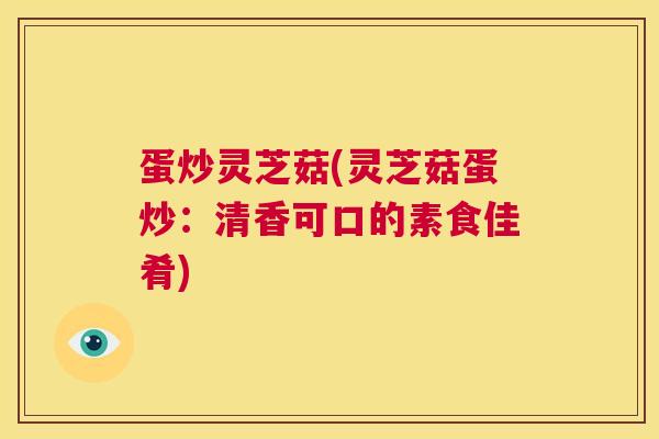 蛋炒灵芝菇(灵芝菇蛋炒:清香可口的素食佳肴) 第1张 蛋炒灵芝菇(灵芝菇蛋炒:清香可口的素食佳肴) 第1张