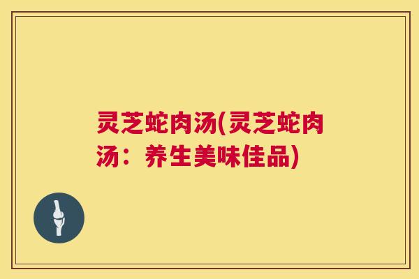 灵芝蛇肉汤(灵芝蛇肉汤：养生美味佳品)  第1张