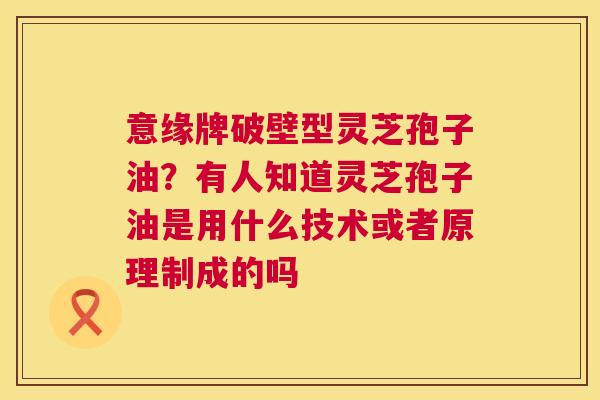 意缘牌破壁型灵芝孢子油?有人知道灵芝孢子油是用什么技术或者原理制成的吗 第1张 意缘牌破壁型灵芝孢子油?有人知道灵芝孢子油是用什么技术或者原理制成的吗 第1张