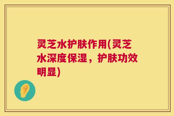 灵芝水护肤作用(灵芝水深度保湿,护肤功效明显) 第1张 灵芝水护肤作用(灵芝水深度保湿,护肤功效明显) 第1张