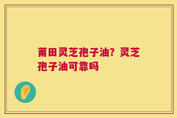 莆田灵芝孢子油？灵芝孢子油可靠吗  第1张