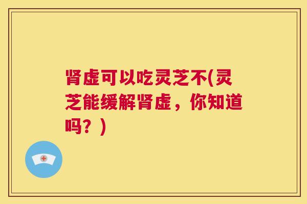 肾虚可以吃灵芝不(灵芝能缓解肾虚,你知道吗?) 第1张 肾虚可以吃灵芝不(灵芝能缓解肾虚,你知道吗?) 第1张