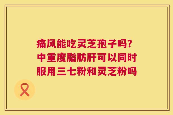 痛风能吃灵芝孢子吗?中重度脂肪肝可以同时服用三七粉和灵芝粉吗 第1张 痛风能吃灵芝孢子吗?中重度脂肪肝可以同时服用三七粉和灵芝粉吗 第1张