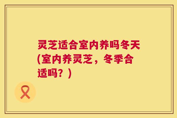 灵芝适合室内养吗冬天(室内养灵芝,冬季合适吗?) 第1张 灵芝适合室内养吗冬天(室内养灵芝,冬季合适吗?) 第1张
