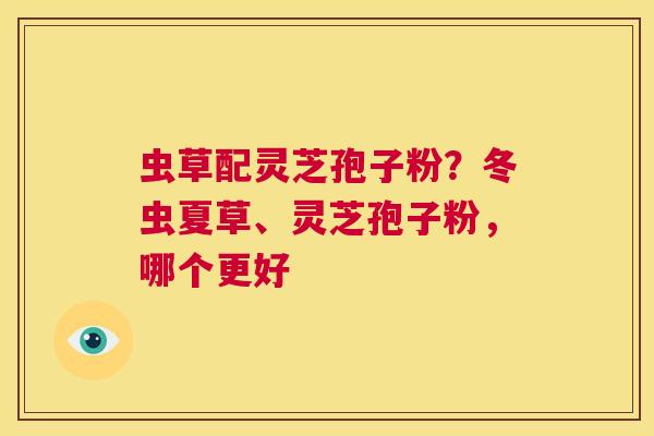 虫草配灵芝孢子粉?冬虫夏草、灵芝孢子粉,哪个更好 第1张 虫草配灵芝孢子粉?冬虫夏草、灵芝孢子粉,哪个更好 第1张