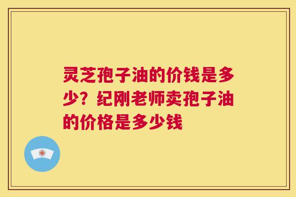 灵芝孢子油的价钱是多少?纪刚老师卖孢子油的价格是多少钱 第1张 灵芝孢子油的价钱是多少?纪刚老师卖孢子油的价格是多少钱 第1张