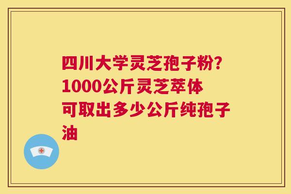 四川大学灵芝孢子粉？1000公斤灵芝萃体可取出多少公斤纯孢子油  第1张