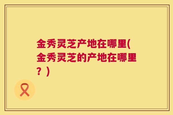 金秀灵芝产地在哪里(金秀灵芝的产地在哪里?) 第1张 金秀灵芝产地在哪里(金秀灵芝的产地在哪里?) 第1张